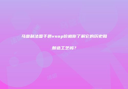 马爹利法国干邑vsop价格你了解它的历史和酿造工艺吗？