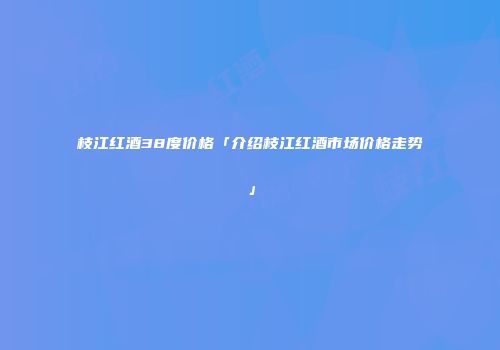 枝江红酒38度价格「介绍枝江红酒市场价格走势」