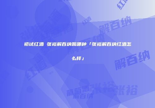 初试红酒 张裕解百纳喝哪种「张裕解百纳红酒怎么样」