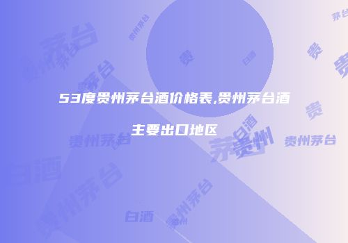 53度贵州茅台酒价格表,贵州茅台酒主要出口地区