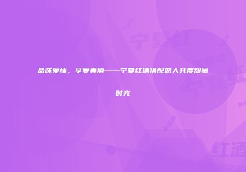 品味爱情，享受美酒——宁夏红酒搭配恋人共度甜蜜时光