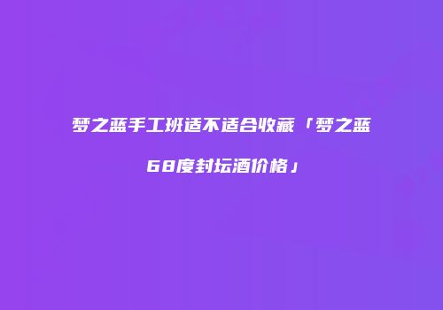 梦之蓝手工班适不适合收藏「梦之蓝68度封坛酒价格」
