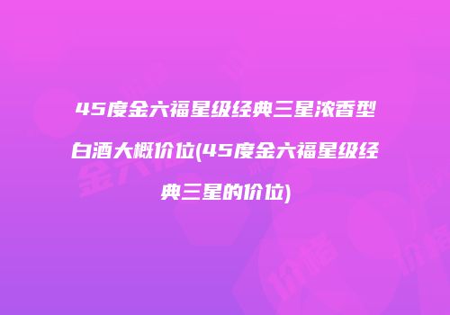 45度金六福星级经典三星浓香型白酒大概价位(45度金六福星级经典三星的价位)
