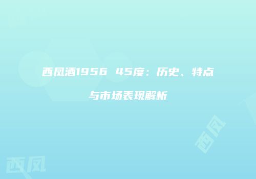 西凤酒1956 45度：历史、特点与市场表现解析