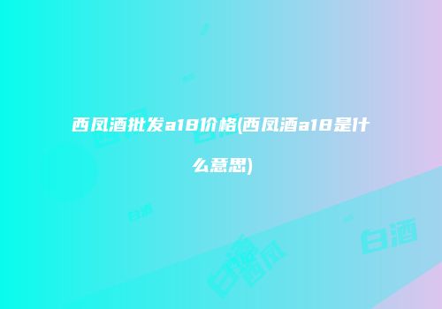 西凤酒批发a18价格(西凤酒a18是什么意思)