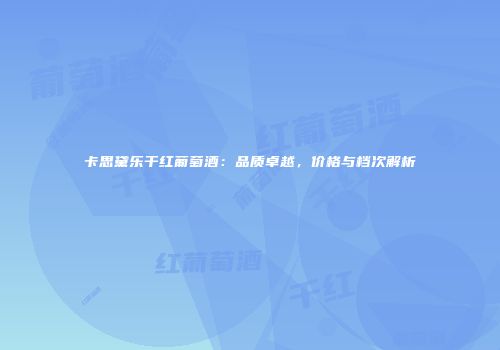卡思黛乐干红葡萄酒：品质卓越，价格与档次解析