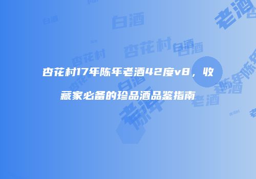 杏花村17年陈年老酒42度v8，收藏家必备的珍品酒品鉴指南
