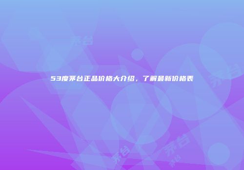 53度茅台正品价格大介绍，了解最新价格表