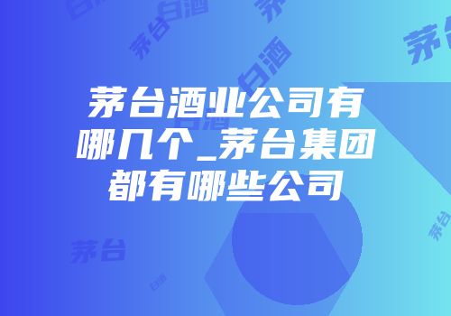 茅台酒业公司有哪几个_茅台集团都有哪些公司