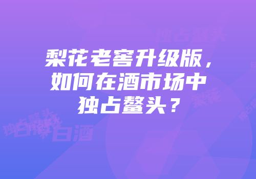 梨花老窖升级版，如何在酒市场中独占鳌头？
