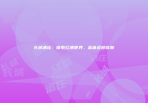 长城酒庄：探索红酒世界，品味多样佳酿