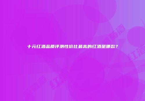 十元红酒品质评测性价比最高的红酒是哪款？