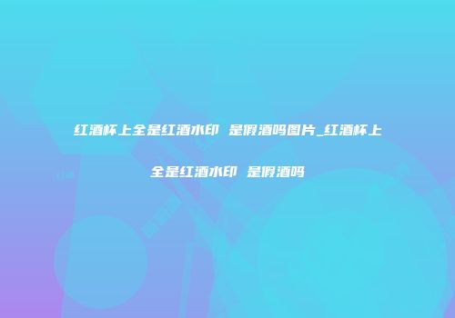 红酒杯上全是红酒水印 是假酒吗图片_红酒杯上全是红酒水印 是假酒吗