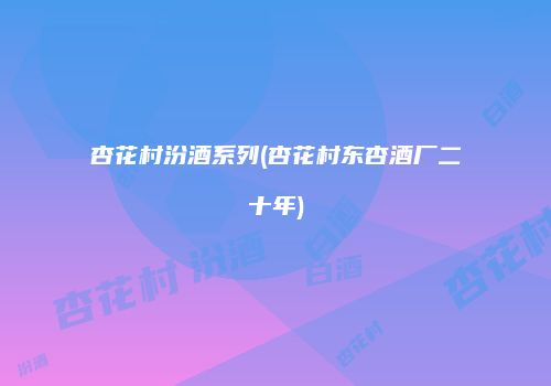 杏花村汾酒系列(杏花村东杏酒厂二十年)