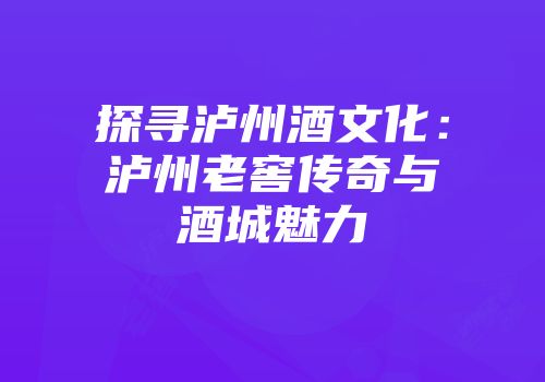 探寻泸州酒文化：泸州老窖传奇与酒城魅力