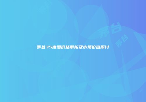 茅台35度酒价格解析及市场价值探讨