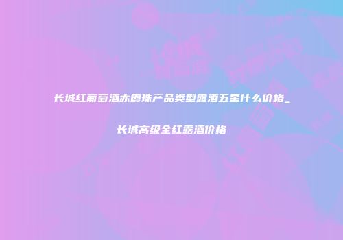 长城红葡萄酒赤霞珠产品类型露酒五星什么价格_长城高级全红露酒价格