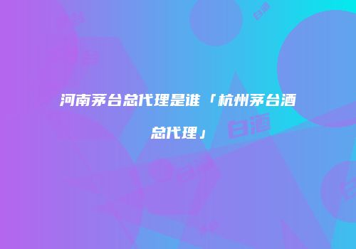 河南茅台总代理是谁「杭州茅台酒总代理」