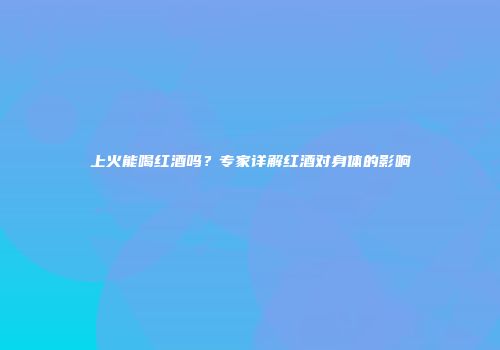 上火能喝红酒吗？专家详解红酒对身体的影响