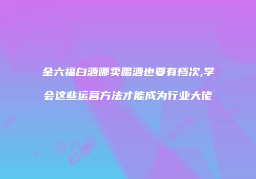 金六福白酒哪卖喝酒也要有档次,学会这些运营方法才能成为行业大佬