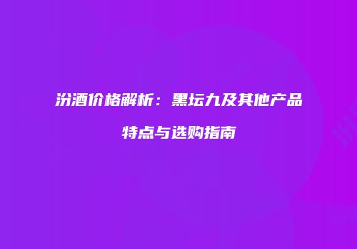 汾酒价格解析：黑坛九及其他产品特点与选购指南