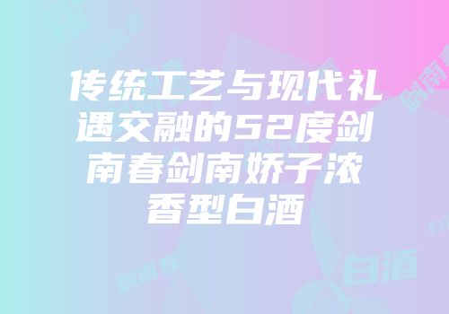 传统工艺与现代礼遇交融的52度剑南春剑南娇子浓香型白酒