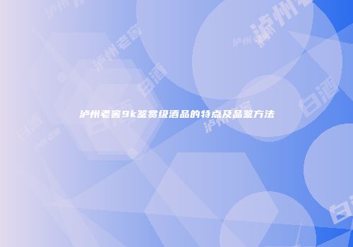 泸州老窖9k鉴赏级酒品的特点及品鉴方法