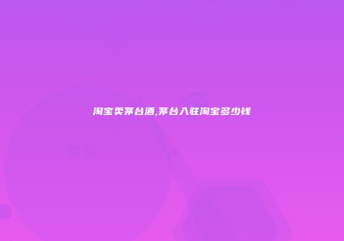 淘宝卖茅台酒,茅台入驻淘宝多少钱