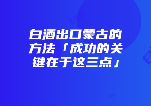 白酒出口蒙古的方法「成功的关键在于这三点」