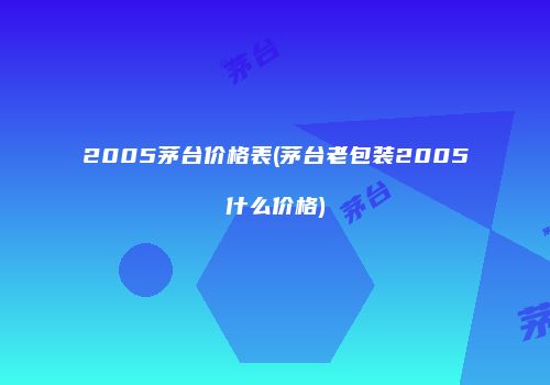 2005茅台价格表(茅台老包装2005什么价格)