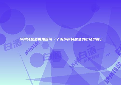 泸州特酿酒价格查询「了解泸州特酿酒的市场价格」