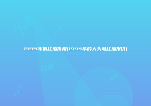 1995年的红酒价格(1995年的人头马红酒报价)