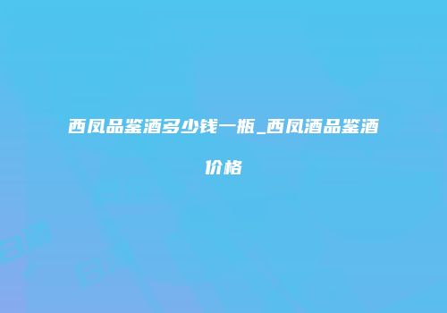 西凤品鉴酒多少钱一瓶_西凤酒品鉴酒价格