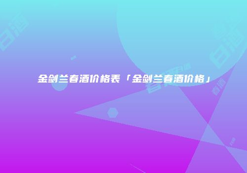 金剑兰春酒价格表「金剑兰春酒价格」