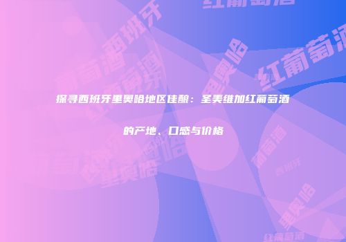 探寻西班牙里奥哈地区佳酿：圣美维加红葡萄酒的产地、口感与价格