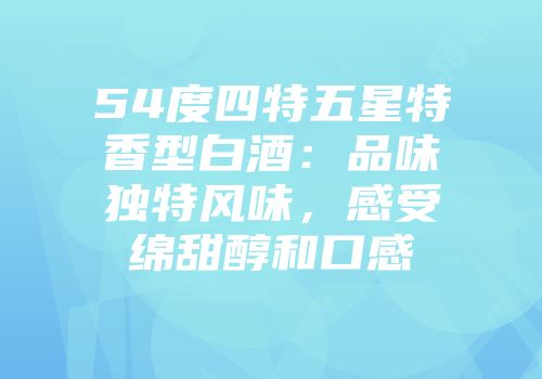 54度四特五星特香型白酒：品味独特风味，感受绵甜醇和口感
