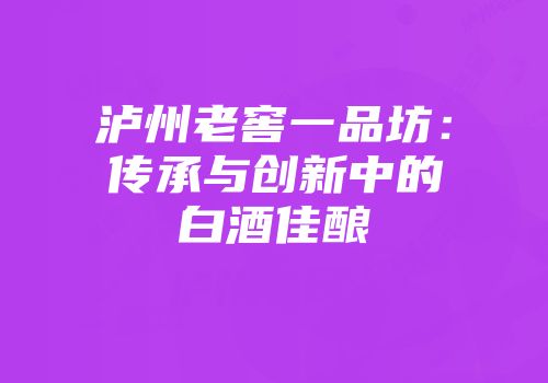 泸州老窖一品坊：传承与创新中的白酒佳酿