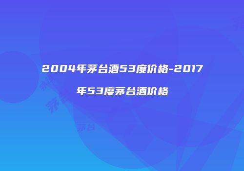 2004年茅台酒53度价格-2017年53度茅台酒价格