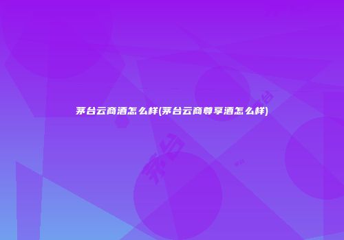 茅台云商酒怎么样(茅台云商尊享酒怎么样)