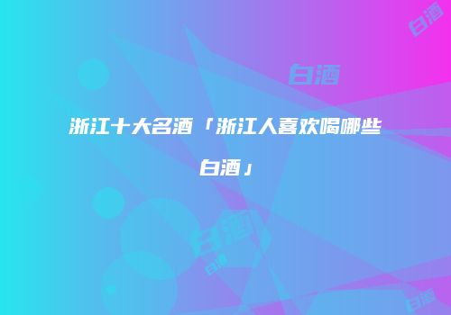 浙江十大名酒「浙江人喜欢喝哪些白酒」