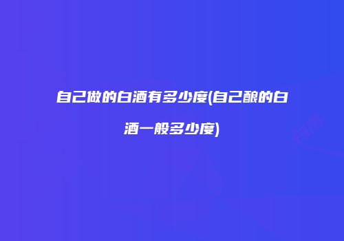 自己做的白酒有多少度(自己酿的白酒一般多少度)
