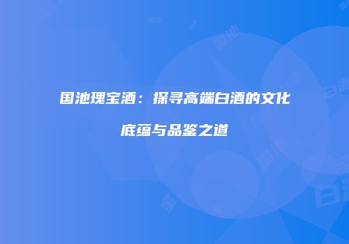 国池瑰宝酒：探寻高端白酒的文化底蕴与品鉴之道