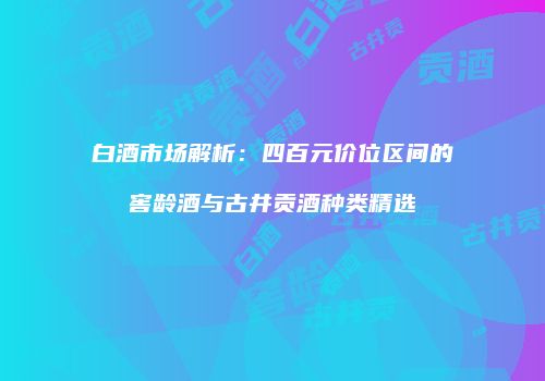 白酒市场解析：四百元价位区间的窖龄酒与古井贡酒种类精选