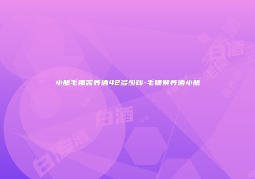 小瓶毛铺苦荞酒42多少钱-毛铺紫荞酒小瓶