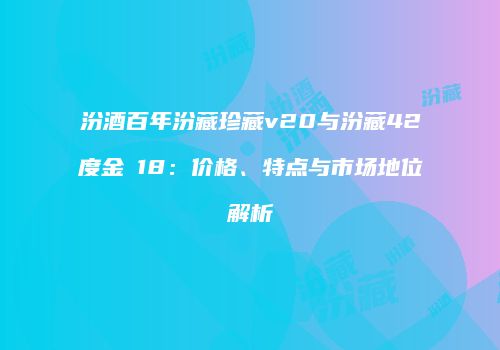 汾酒百年汾藏珍藏v20与汾藏42度金ⅴ18：价格、特点与市场地位解析