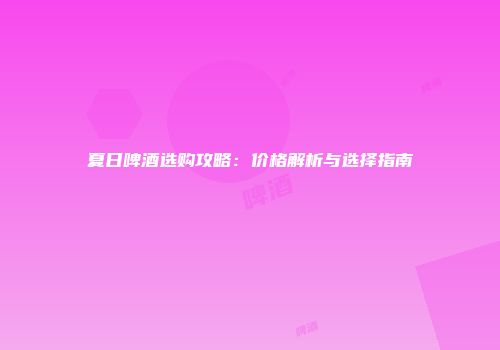夏日啤酒选购攻略：价格解析与选择指南