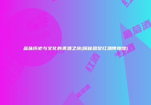 品味历史与文化的美酒之旅(探秘昌黎红酒博物馆)
