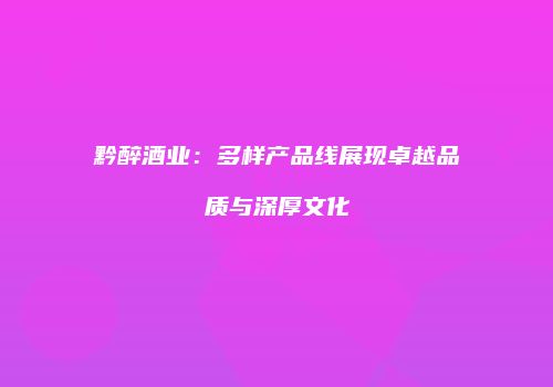 黔醉酒业：多样产品线展现卓越品质与深厚文化