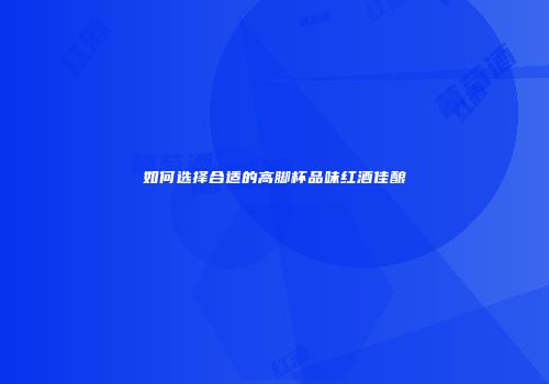 如何选择合适的高脚杯品味红酒佳酿