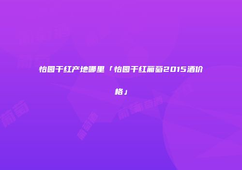 怡园干红产地哪里「怡园干红葡萄2015酒价格」